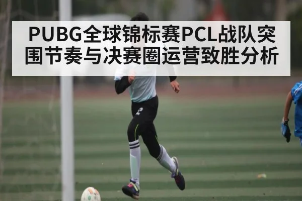 PUBG全球锦标赛PCL战队突围节奏与决赛圈运营致胜分析